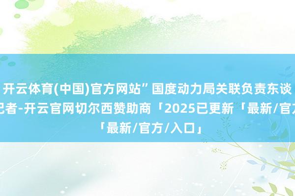 开云体育(中国)官方网站”国度动力局关联负责东谈主告诉记者-开云官网切尔西赞助商「2025已更新「最新/官方/入口」
