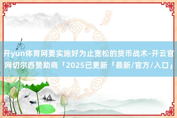 开yun体育网要实施好为止宽松的货币战术-开云官网切尔西赞助商「2025已更新「最新/官方/入口」