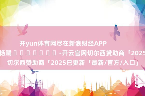 开yun体育网尽在新浪财经APP            						连累剪辑：杨赐 							-开云官网切尔西赞助商「2025已更新「最新/官方/入口」