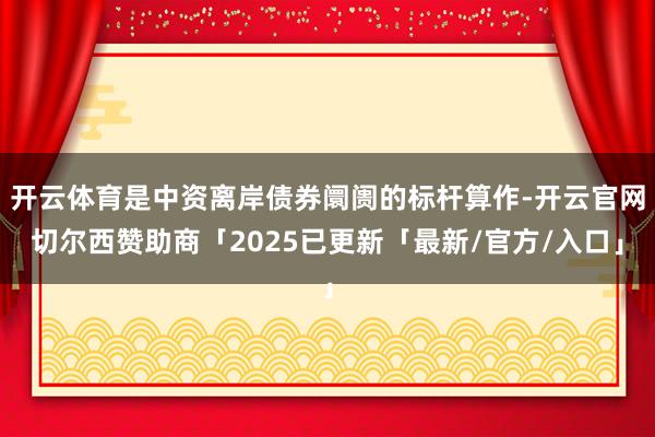 开云体育是中资离岸债券阛阓的标杆算作-开云官网切尔西赞助商「2025已更新「最新/官方/入口」