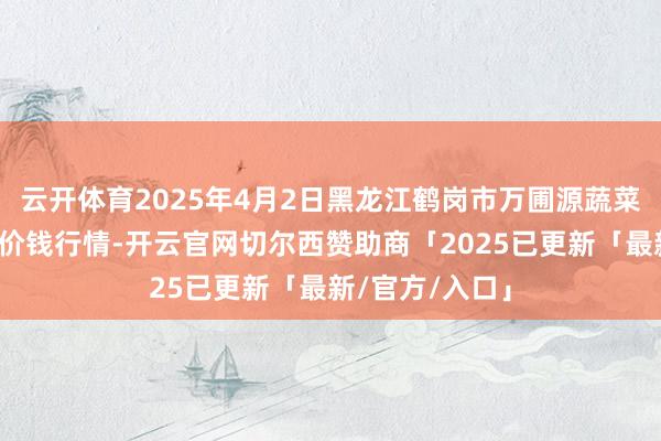 云开体育2025年4月2日黑龙江鹤岗市万圃源蔬菜有限背负公司价钱行情-开云官网切尔西赞助商「2025已更新「最新/官方/入口」