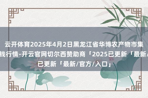 云开体育2025年4月2日黑龙江省华博农产物市集有限公司价钱行情-开云官网切尔西赞助商「2025已更新「最新/官方/入口」