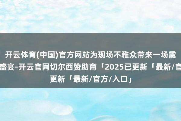 开云体育(中国)官方网站为现场不雅众带来一场震憾的听觉盛宴-开云官网切尔西赞助商「2025已更新「最新/官方/入口」