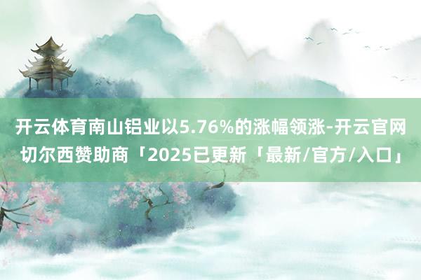 开云体育南山铝业以5.76%的涨幅领涨-开云官网切尔西赞助商「2025已更新「最新/官方/入口」