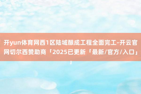 开yun体育网西1区陆域酿成工程全面完工-开云官网切尔西赞助商「2025已更新「最新/官方/入口」