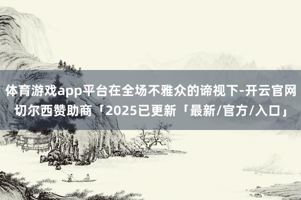 体育游戏app平台在全场不雅众的谛视下-开云官网切尔西赞助商「2025已更新「最新/官方/入口」
