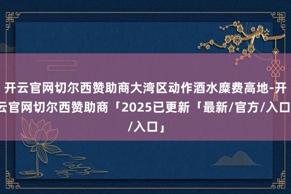 开云官网切尔西赞助商大湾区动作酒水糜费高地-开云官网切尔西赞助商「2025已更新「最新/官方/入口」