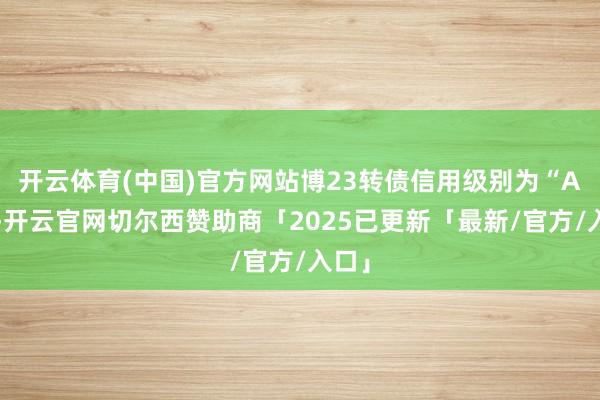 开云体育(中国)官方网站博23转债信用级别为“AA”-开云官网切尔西赞助商「2025已更新「最新/官方/入口」