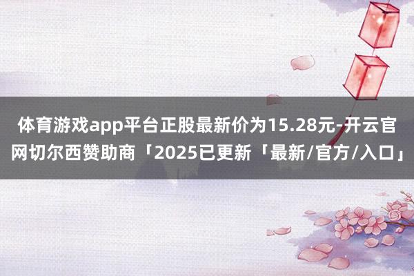 体育游戏app平台正股最新价为15.28元-开云官网切尔西赞助商「2025已更新「最新/官方/入口」