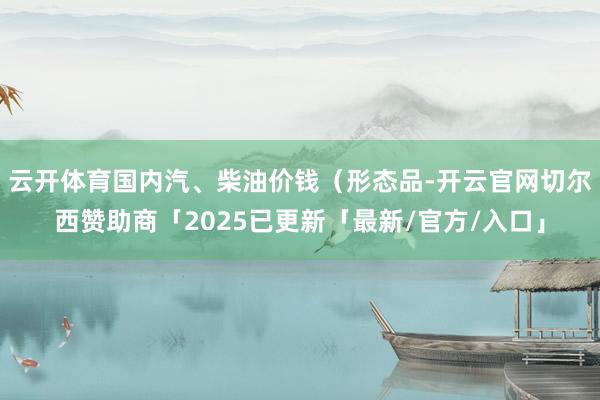 云开体育国内汽、柴油价钱（形态品-开云官网切尔西赞助商「2025已更新「最新/官方/入口」