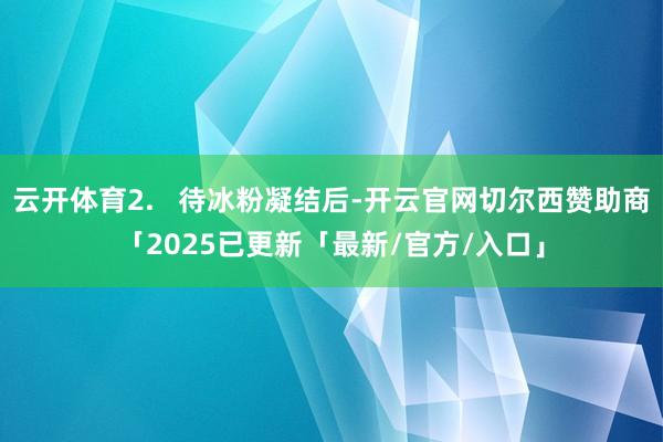 云开体育2.   待冰粉凝结后-开云官网切尔西赞助商「2025已更新「最新/官方/入口」