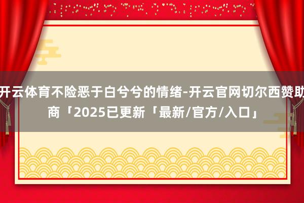 开云体育不险恶于白兮兮的情绪-开云官网切尔西赞助商「2025已更新「最新/官方/入口」