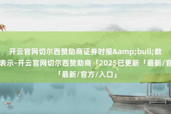 开云官网切尔西赞助商证券时报&bull;数据宝统计表示-开云官网切尔西赞助商「2025已更新「最新/官方/入口」