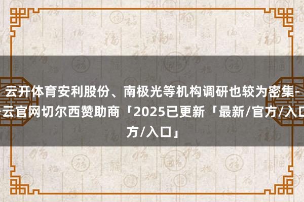 云开体育安利股份、南极光等机构调研也较为密集-开云官网切尔西赞助商「2025已更新「最新/官方/入口」