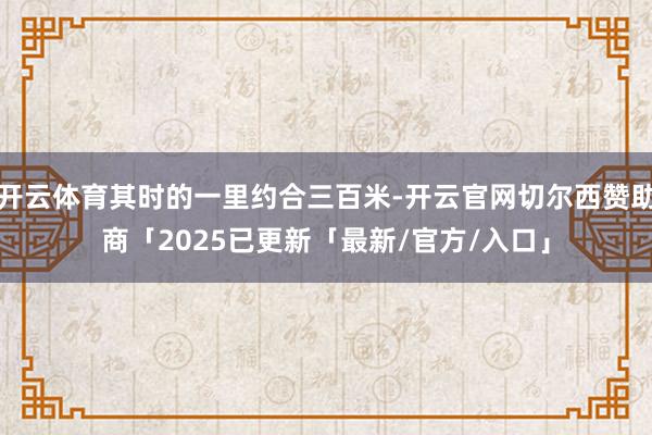 开云体育其时的一里约合三百米-开云官网切尔西赞助商「2025已更新「最新/官方/入口」