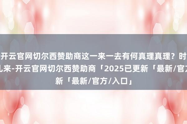 开云官网切尔西赞助商这一来一去有何真理真理？时分从哪儿来-开云官网切尔西赞助商「2025已更新「最新/官方/入口」