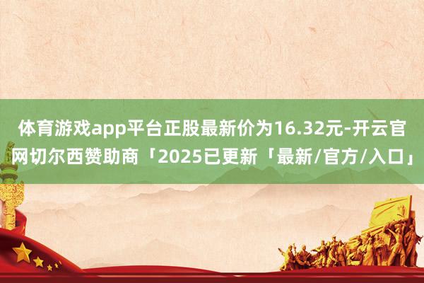 体育游戏app平台正股最新价为16.32元-开云官网切尔西赞助商「2025已更新「最新/官方/入口」