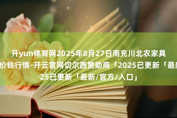 开yun体育网2025年8月27日南充川北农家具交往有限公司价钱行情-开云官网切尔西赞助商「2025已更新「最新/官方/入口」