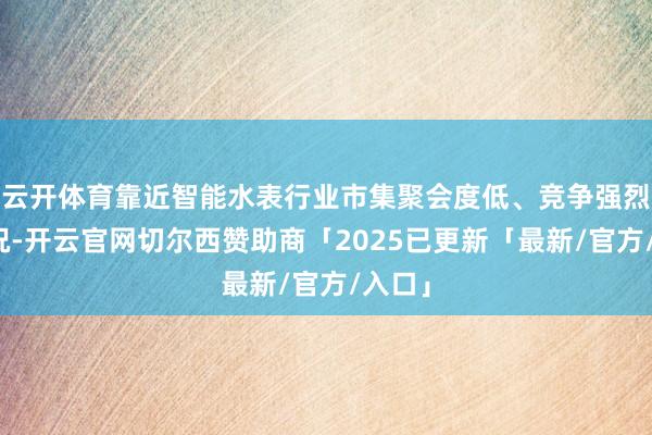 云开体育靠近智能水表行业市集聚会度低、竞争强烈的近况-开云官网切尔西赞助商「2025已更新「最新/官方/入口」