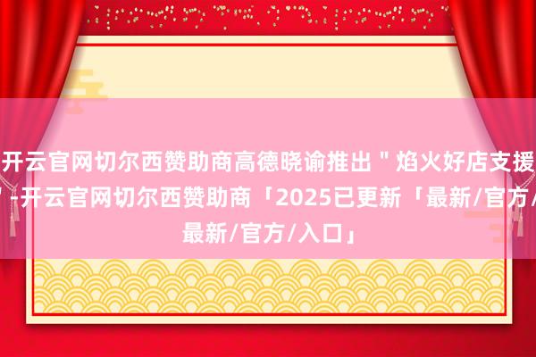 开云官网切尔西赞助商高德晓谕推出"焰火好店支援策动"-开云官网切尔西赞助商「2025已更新「最新/官方/入口」