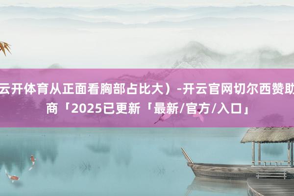 云开体育从正面看胸部占比大）-开云官网切尔西赞助商「2025已更新「最新/官方/入口」