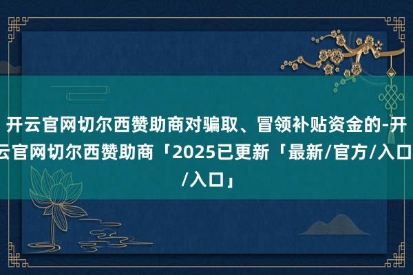 开云官网切尔西赞助商对骗取、冒领补贴资金的-开云官网切尔西赞助商「2025已更新「最新/官方/入口」