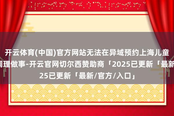 开云体育(中国)官方网站无法在异域预约上海儿童医学中心的调理做事-开云官网切尔西赞助商「2025已更新「最新/官方/入口」