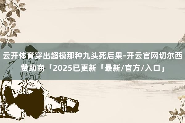 云开体育穿出超模那种九头死后果-开云官网切尔西赞助商「2025已更新「最新/官方/入口」