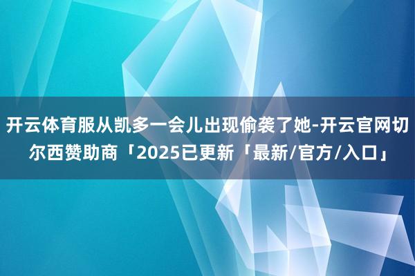 开云体育服从凯多一会儿出现偷袭了她-开云官网切尔西赞助商「2025已更新「最新/官方/入口」