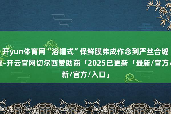 开yun体育网“浴帽式”保鲜膜弗成作念到严丝合缝地包裹-开云官网切尔西赞助商「2025已更新「最新/官方/入口」
