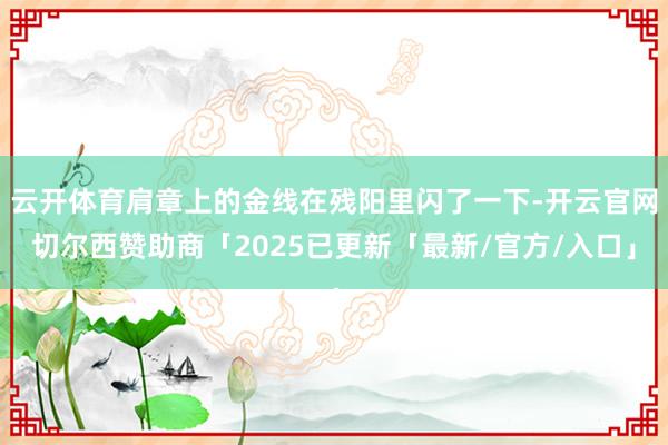 云开体育肩章上的金线在残阳里闪了一下-开云官网切尔西赞助商「2025已更新「最新/官方/入口」