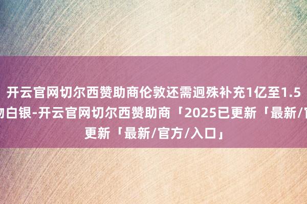 开云官网切尔西赞助商伦敦还需迥殊补充1亿至1.5亿盎司什物白银-开云官网切尔西赞助商「2025已更新「最新/官方/入口」