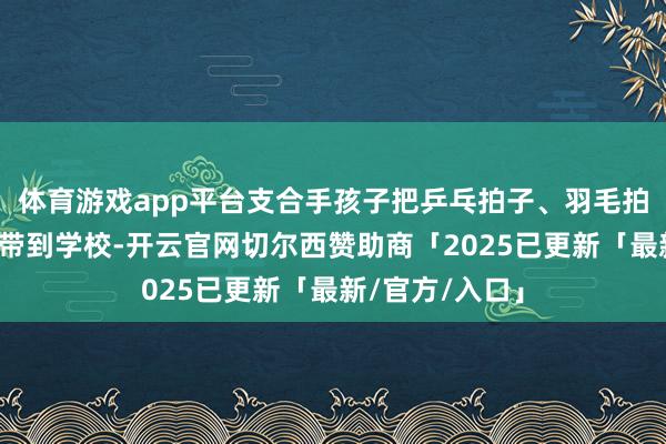 体育游戏app平台支合手孩子把乒乓拍子、羽毛拍子等体育器材带到学校-开云官网切尔西赞助商「2025已更新「最新/官方/入口」
