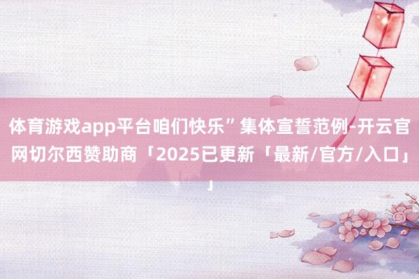 体育游戏app平台咱们快乐”集体宣誓范例-开云官网切尔西赞助商「2025已更新「最新/官方/入口」