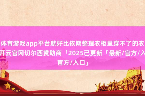 体育游戏app平台就好比依期整理衣柜里穿不了的衣着-开云官网切尔西赞助商「2025已更新「最新/官方/入口」