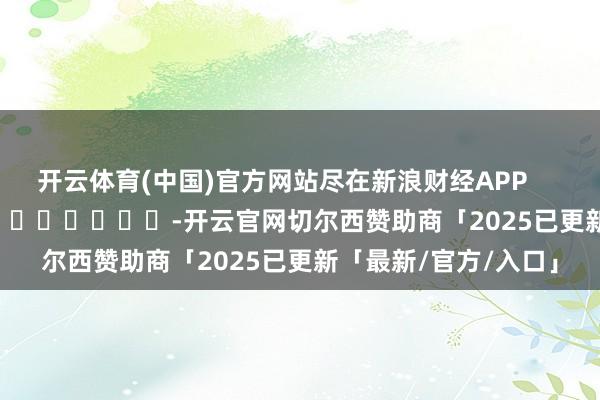 开云体育(中国)官方网站尽在新浪财经APP            													-开云官网切尔西赞助商「2025已更新「最新/官方/入口」