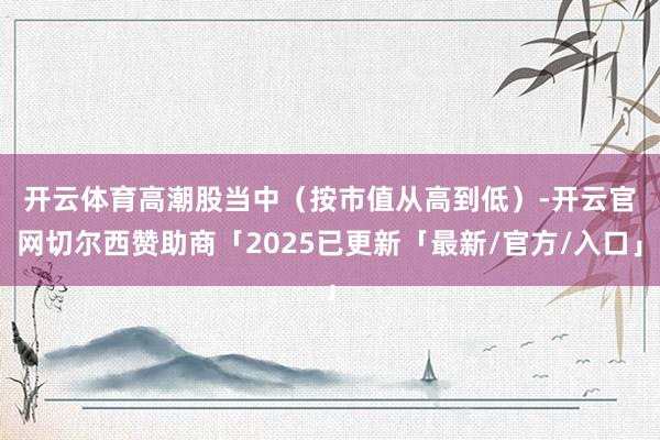 开云体育　　高潮股当中（按市值从高到低）-开云官网切尔西赞助商「2025已更新「最新/官方/入口」