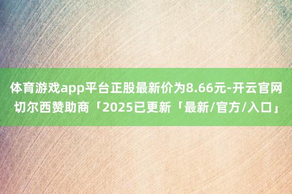 体育游戏app平台正股最新价为8.66元-开云官网切尔西赞助商「2025已更新「最新/官方/入口」