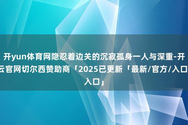 开yun体育网隐忍着边关的沉寂孤身一人与深重-开云官网切尔西赞助商「2025已更新「最新/官方/入口」