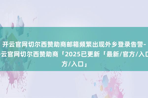 开云官网切尔西赞助商邮箱频繁出现外乡登录告警-开云官网切尔西赞助商「2025已更新「最新/官方/入口」