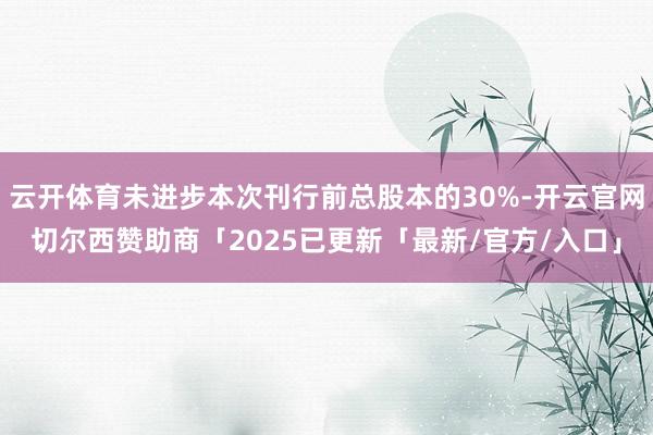 云开体育未进步本次刊行前总股本的30%-开云官网切尔西赞助商「2025已更新「最新/官方/入口」
