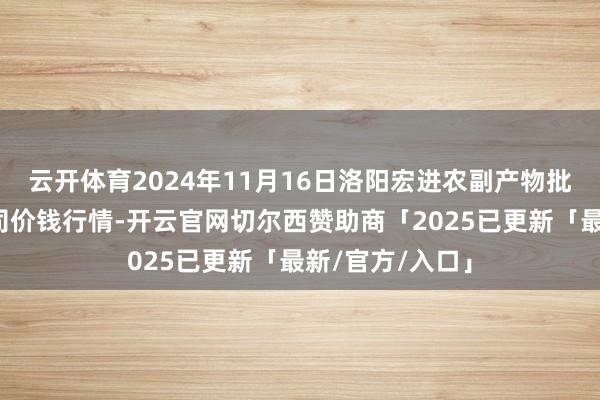 云开体育2024年11月16日洛阳宏进农副产物批发商场有限公司价钱行情-开云官网切尔西赞助商「2025已更新「最新/官方/入口」