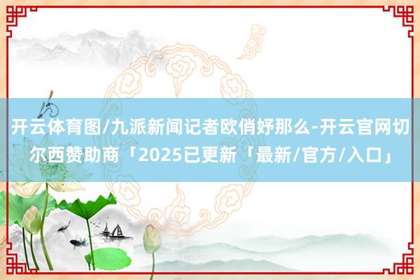 开云体育图/九派新闻记者　欧俏妤那么-开云官网切尔西赞助商「2025已更新「最新/官方/入口」