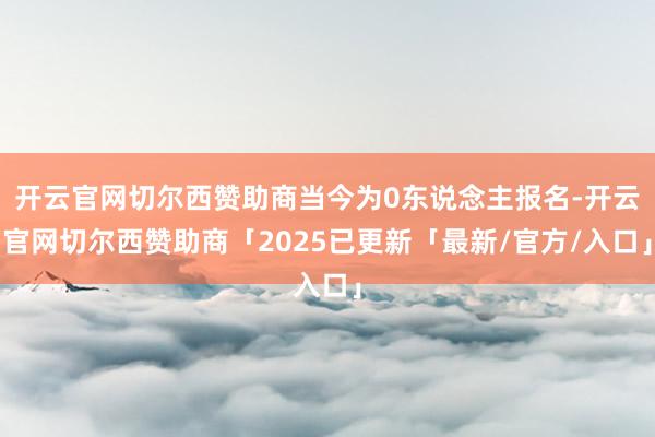 开云官网切尔西赞助商当今为0东说念主报名-开云官网切尔西赞助商「2025已更新「最新/官方/入口」