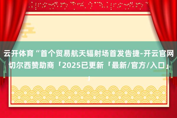云开体育“首个贸易航天辐射场首发告捷-开云官网切尔西赞助商「2025已更新「最新/官方/入口」