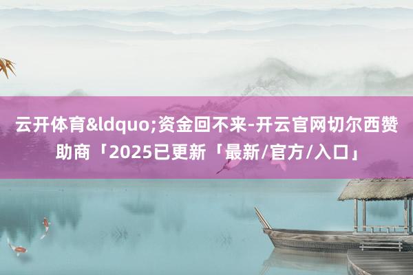 云开体育&ldquo;资金回不来-开云官网切尔西赞助商「2025已更新「最新/官方/入口」