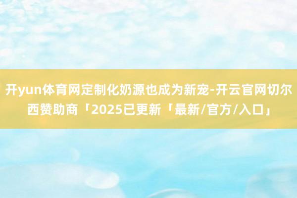 开yun体育网定制化奶源也成为新宠-开云官网切尔西赞助商「2025已更新「最新/官方/入口」