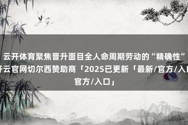 云开体育聚焦晋升面目全人命周期劳动的“精确性”-开云官网切尔西赞助商「2025已更新「最新/官方/入口」