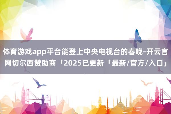 体育游戏app平台能登上中央电视台的春晚-开云官网切尔西赞助商「2025已更新「最新/官方/入口」