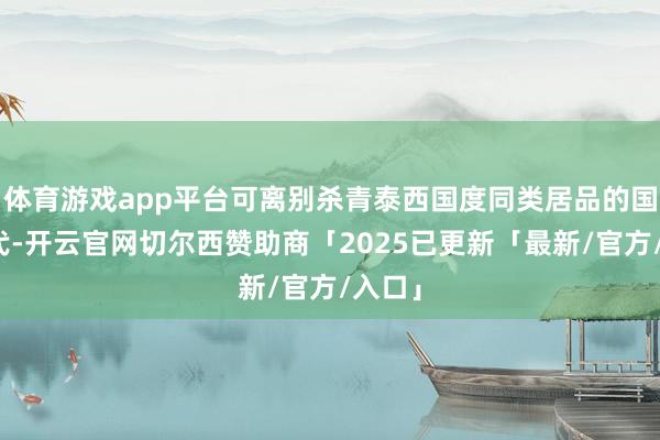 体育游戏app平台可离别杀青泰西国度同类居品的国产替代-开云官网切尔西赞助商「2025已更新「最新/官方/入口」